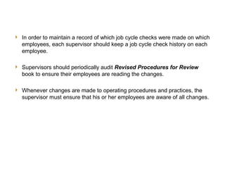 19
JCC Training
Other Supervisory Responsibilities
 In order to maintain a record of which job cycle checks were made on which
employees, each supervisor should keep a job cycle check history on each
employee.
 Supervisors should periodically audit Revised Procedures for Review
book to ensure their employees are reading the changes.
 Whenever changes are made to operating procedures and practices, the
supervisor must ensure that his or her employees are aware of all changes.
 