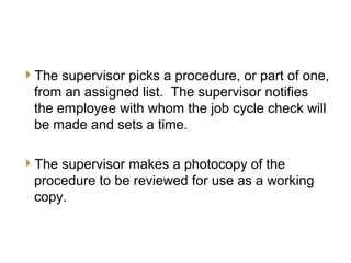 9
JCC Training
Supervisor’s Preparation
The supervisor picks a procedure, or part of one,
from an assigned list. The supervisor notifies
the employee with whom the job cycle check will
be made and sets a time.
The supervisor makes a photocopy of the
procedure to be reviewed for use as a working
copy.
 