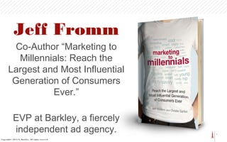 1
Jeff Fromm
Co-Author “Marketing to
Millennials: Reach the
Largest and Most Influential
Generation of Consumers
Ever.”
EVP at Barkley, a fiercely
independent ad agency.
Copyright© 2013 by Barkley. All rights reserved.
 