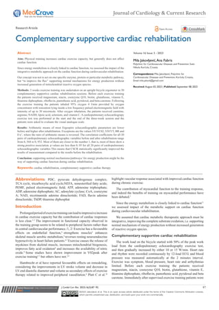 Submit Manuscript | http://medcraveonline.com
Abbreviations: PDC, pyruvate dehydrogenase complex;
TCA cycle, tricarboxylic acid cycle;NEFA, nonesterified fatty acids;
PEMF, pulsed electromagnetic field; ATP, adenosine triphosphate;
ADP, adenosine diphosphate; AC, adenylate cyclase; CoA, coenzyme
A; NAD, nicotinamide adenine dinucleotide; FAD, flavin adenine
dinucleotide; ThDP, thiamine diphosphat
Introduction
Prolongedperiodofexercisetrainingcanleadtoimpressiveincrease
in cardiac exercise capacity but the contribution of cardiac responses
is less clear.1-3
The improvement in functional capacity observed in
the training group seems to be related to peripheral factors rather than
in central cardiovascular performance./1, 2/ Exercise has a favourable
effects on endothelial function,4
strengthens muscles5
enhances
skeletal muscle aerobic metabolism,6
reverses resting neuroendocrine
hyperactivity in heart failure patients.6,7
Exercise causes the release of
myokines from skeletal muscle, increases mitochondrial biogenesis,
improves fatty acid oxidation8
and increases the availability of nitric
oxide.9
Some studies have shown improvement in V02peak after
exercise training1,5
but others have not.2,4
Hambrecht et al have reported favourable effects on remodeling,
considering the improvements in LV stroke volume and decrease in
LV end diastolic diameter and volume as secondary effects of exercise
therapy related to improved peripheral vasodilation.6
Platt C et al.10
highlight vascular response associated with improved cardiac function
during chronic exercise.
The contribution of myocardial function to the training response,
and indeed the benefits of training on myocardial performance have
been debated.1
Since the energy metabolism is closely linked to cardiac function11
we assessed impact of the metabolic support on cardiac function
during cardiovascular rehabilitation.
We assumed that cardiac metabolic therapeutic approach must be
integrative, improving the complete substrate oxidation, i.e. supporting
normal mechanism of energy production without increased generation
of reactive oxygen species.
Complementary supportive cardiac rehabilitation
The work load on the bicycle started with 50% of the peak work
load from the cardiopulmonary echocardiography exercise test,
and then gradually increased by either 10 or 15 W/min. Heart rate
and rhythm were recorded continuously by 12-lead ECG and blood
pressure was measured automatically at the 2 minutes interval.
Exercise was symptom, blood pressure, heart rate and arrhythmias
limited. Before each exercise training the patients received
magnesium, niacin, coenzyme Q10, biotin, glutathione, vitamin E,
thiamine diphosphate, riboflavin, pantothenic acid, pyridoxal and beta
carotene. Immediately after supervised exercise training patients were
J Cardiol Curr Res. 2023;16(3):87‒92. 87
©2023 Jakovljevic et al. This is an open access article distributed under the terms of the Creative Commons Attribution License,
which permits unrestricted use, distribution, and build upon your work non-commercially.
Complementary supportive cardiac rehabilitation
Volume 16 Issue 3 - 2023
Mila Jakovljević,Ana Fabris
Polyclinic for Cardiovascular Diseases and Prevention Sveti
Nikola Korčula, Croatia
Correspondence: Mila Jakovljević, Polyclinic for
Cardiovascular Diseases and Prevention, Korčula, Croatia,
Email
Received: August 03, 2023 | Published: September 08, 2023
Abstract
Aim: Physical training increases cardiac exercise capacity, but generally does not affect
cardiac function.
Since energy metabolism is closely linked to cardiac function, we assessed the impact of the
integrative metabolic approach on the cardiac function during cardiovascular rehabilitation.
Our concept was not to act on one specific enzyme, protein or particular metabolic pathway,
but “to improve the flux” supporting normal mechanisms for energy production without
increased generation of mitochondrial reactive oxygen species.
Methods: 3 weeks exercise training was undertaken on an upright bicycle ergometer in 30
complementary supportive cardiac rehabilitation sessions. Before each exercise training
the patients received magnesium, niacin, coenzyme Q10, biotin, glutathione, vitamin E,
thiamine diphosphate, riboflavin, pantothenic acid, pyridoxal, and beta-carotene. Following
the exercise training the patients inhaled 95% oxygen 4 l/min provided by oxygen
concentrator with ionization lying inside a low frequency pulsed electromagnetic field with
intensity of up to 30 microtesla. After oxygen inhalation, the patients received carnitine,
arginine, NADH, lipoic acid, selenium, and vitamin C.Acardiopulmonary echocardiograpy
exercise test was performed at the start and the end of the three-week session and the
patients were asked to evaluate the visual analogue scale.
Results: Arithmetic means of most Ergospiro echocardiographic parameters are lower
before and higher after rehabilitation. Exceptions are the values VE/VC02, VD/VT, BR and
E/e’, where the ratio of arithmetic means is reversed. The correlation coefficients for all 20
pairs of cardiopulmonary echocardiographic variables before and after rehabilitation range
from 0, 568 to 0, 952. Most of them are closer to the number 1, that is, most of them show a
strong positive association. p values are less than 0, 05 for all 20 pairs of cardiopulmonary
echocardiographic variables This means that CSCR statistically significantly improved the
results of measurement compared to the results before the rehabilitation.
Conclusion: supporting normal mechanisms/pathways/ for energy production might be the
way of supporting cardiac function during cardiac rehabilitation.
Keywords: cardiac rehabilitation, complementary supportive cardiac therapy
Journal of Cardiology & Current Research
Research Article Open Access
 