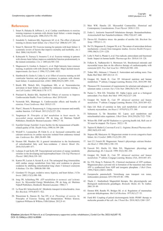 Complementary supportive cardiac rehabilitation 92
Copyright:
©2023 Jakovljević et al.
Citation: Jakovljević M, Fabris A, et al. Complementary supportive cardiac rehabilitation. J Cardiol Curr Res. 2023;16(3):87‒92.
DOI: 10.15406/jccr.2023.16.00584
References
1. Smart N, Haluska B, Jeffriess L, et al. Cardiac contributions to exercise
training responses in patients with chronic heart failure: a strain imaging
study. Echocardiography. 2006;23(5):376–382.
2. Jonsdottir S, Andersen KK, Sigurosson AF, et al. The effect of physical
training in chronic heart failure. Eur J Heart Fail. 2006;8(1):97–101.
3. Smart N, Marwick TH. Exercise training for patients with heart failure: A
systematic review of factors that improve mortality and morbidity. Am J
Med. 2004;116(10):693–706.
4. Kobayashi N, Tsuruya Y, Iwasawa T, et al. Exercise training in patients
with chronic heart failure improves endothelial function predominantly in
the trained extremities. Circ J. 2003;(6):505–510.
5. Magnusson G, Gordon A, Kaijser L, et al. High Intensity knee extensor
training, in patients with with chronic heart failure. Major skeletal muscle
improvement. Eur heart J. 1996;17(7):1048–1055.
6. Hambrecht R, Gielen S, Linke A, et al. Effect of exercise training on left
ventricular function and peripheral resistance in patients with chronic
heart failure: A randomized trial. JAMA. 2000;283(23):3095–3101.
7. Braith RW, Welsch MA, Feigenbaum MS, et al. Neuroendocrine
activation in heart failure is modified by endurance exercise training. J
Am Coll Cardiol. 1999;34(4):1170–1175.
8. Pinckard K, Baskin KK, Stanford KI. Effects of exercise to Improve
Cardiovascular Health. Front Cardiovasc Med. 2019;6:69.
9. Nystoriak MA, Bhatnagar A. Cardiovascular effects and benefits of
exercise. Front Cardiovasc Med. 2018;5:135.
10. Platt C, Houstis N, Rosenzweig A. Using exercise to measure and modify
cardiac function. Cell Metab. 2015;21(2):227–236.
11. Taegtmeyer H. Principles of fuel metabolism in heart muscle. In:
myocardial energy metabolism. JW. de Jong, ed. Martinus Nijhoff
Publishers, Dordrecht /Boston/Lancaster. 1988;17–34.
12. EuroQol Group: EuroQol: A new facility for the measurement of health–
related quality of life. Health Policy.1990;16:199–208.
13. Wisloff U, Loennechen JP, Falck G, et al. Increased contractility and
calcium sensitivity in cardiac myocytes isolated from endurance trained
rats. Cardiovasc Res. 2001;50:495–508.
14. Houten SM. Wanders RJ. A general introduction to the biochemistry
of mitochondrial fatty acid beta–oxidation. J Inherit Metab Dis.
2010;33(5):469–477.
15. Lehman JJ and Kelly DP. Transcriptional activation of energy metabolic
switches in the developing and hypertrophied heart. Clin Exp Pharmacol
Physiol. 2002;29(4):339–345.
16. Kantor PF, Lucien A, Kozak R, et al. The antianginal drug trimetazidine
shift cardiac energy metabolism from fatty acid oxidation to glucose
oxidation by inhibiting mitochondrial long–chain 3–ketoacyl coenzyme
A thiolase. Circ Res. 2000;86:580–588.
17. Giordano FJ. Oxygen, oxidative stress, hypoxia, and heart failure. J Clin
Invest. 2005;115(3):500–508.
18. Jong JW, Achterberg PW. ATP–metabolism in normoxic and ischemic
heart. In: Myocardial Energy Metabolism, JW. de Jong, ed. Martinus
Nijhoff Publishers, Dordrecht /Boston/Lancaster. 1988;3–7.
19. La Noue KF, SchoolwerthAC. Metabolic transport in mitochondria. Annu
Rev Biochem. 1979;48:871–922.
20. Wasserman K, Hansen JE, Sue DY, et al. Physiology of exercise. In:
Principles of Exercise Testing and Interpretation. Wolters Kluwer,
Lippincot Williams & Wilkins, Fifth Edition. 2012;9–61.
21. Muir WW, Hamlin LR. Myocardial Contractility: Historical and
Contemporary Considerations. Front Physiol. 2020;11:222.
22. Fodor L. Ionisierte Sauerstoff–Inhalations–therapie. Bestandsaufnahme.
Arztezeitschrift fuer Naturheilverfahren. 1996;37(8):437–448.
23. Davies KJ. Oxidative stress: the paradox of aerobic life. Biochem Soc
Symp. 1995;61:1–31.
24. Ho YS, Magnenat JL, Gargano M, et al. The nature of antioxidant defense
mechanisms: a lesson from transgenic studies. Environ Health Perspect.
1998;106(5):1219–1228.
25. Lobo V, Patil A, Phatak A, et al. Free radicals, antioxidants and functional
foods: Impact on human health. Pharmacogn Rev. 2010;4:118–126.
26. Folkers K, Vadhanavikit S, Mortensen SA. Biochemical rationale and
myocardial tissue data on the effective therapy of cardiomyopathy with
coenzyme Q10. Proc Natl Acad Sci. 1985(3);82:901–438.
27. Traber MG, Atkinson J. Vitamin E. Antioxidant and nothing more. Free
Radic Biol Med. 2007;43(1):4–15.
28. Gropper SS, Smith JL. Carr TP. Advanced nutrition and human
metabolism. 7th
edition, Cengage Learning, Boston, USA, 2018:299–368.
29. Thomson CD. Assessment of requirements for selenium and adequacy of
selenium status: a review. Eur J Clin Nutr. 2004;58(3):391–402.
30. Packer L, Witt EH, Tritschler HJ. Alpha–Lipoic acid as a biological
antioxidant. Free Radic Biol Med. 1995;19(2):227–250.
31. Gropper SS, Smith JL, Carr TP. Advanced nutrition and human
metabolism. 7th
edition. Cengage Learning. Boston, USA, 2018:369–423.
32. Opie LH. Role of carnitine in fatty acid metabolism of normal and
ischemic myocardium. Am Heart J. 1979;97(3):375–388.
33. Salmonson A, De Berardinis RJ. Lipoic acid metabolism and
mitochondrial redox regulation. J Biol Chem. 2018;293(20):7522–7530.
34. Wilson Rh. EMF and RF Radiation is a growing health risk, Roll–out of
5G must be stopped. The Expose. 2022;1–30.
35. Tapiero H, Mathe G, Couvreur P, et al. L–Arginine. Biomed Pharmacother.
2002;56(9):439–445.
36. Stepura 0B, Martynow AI. Magnesium orotate in severe congestive heart
failure. Int J Cardiol. 2009;131(2):293–295.
37. Iseri LT, French JH. Magnesium: Nature’s physiologic calcium blocker.
Am Heart J. 1984;108(1):188–193.
38. Fawcett WJ, Haxby EJ, Male DA. Magnesium: physiology and
pharmacology. Br J Anaesth. 1999; 83(2):302–320.
39. Gropper SS, Smith JL, Carr TP. Advanced nutrition and human
metabolism. 7th
edition. Cengage Learning. Boston, USA, 2018:445–451.
40. Ko YH, Hong S, Pedersen PL. Chemical mechanism of ATP synthase.
Magnesium plays a pivotal role in formation of the transition state where
ATP is synthesized from ADP and inorganic phosphate. J Biol Chem.
1999;274(41):28853–28856.
41. Europaische patentschrift: Vorrichtung zum transport von ionen,
insbesondere protonen. EP 0 594 655 B1. 1996.
42. Thuile C. Studienbuch Magnetfeld therapie. Bio physiologische und
Biologisch–medizinische grundlagen. Biomedic Media AG. St. Gallen.
2001:39–89.
43. Denton RM, Randle PJ, Bridges BJ, et al. Regulation of mammalian
pyruvate dehydrogenase. Mol Cell Biochem. 1975;9(1):27–53.
44. Funk RH. Coupling of pulsed electromagnetic fields /PEMF/ therapy to
molecular grounds of the cell. Am J Transl Res. 2018;10(5):1260–1267.
 