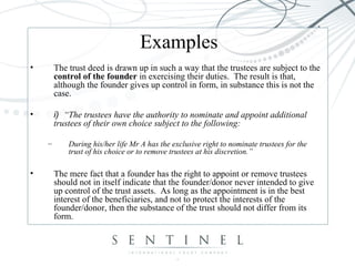 Examples
• The trust deed is drawn up in such a way that the trustees are subject to the
control of the founder in exercising their duties. The result is that,
although the founder gives up control in form, in substance this is not the
case.
• i) “The trustees have the authority to nominate and appoint additional
trustees of their own choice subject to the following:
– During his/her life Mr A has the exclusive right to nominate trustees for the
trust of his choice or to remove trustees at his discretion.”
• The mere fact that a founder has the right to appoint or remove trustees
should not in itself indicate that the founder/donor never intended to give
up control of the trust assets. As long as the appointment is in the best
interest of the beneficiaries, and not to protect the interests of the
founder/donor, then the substance of the trust should not differ from its
form.
 