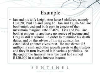 Example
• Ian and his wife Leigh-Ann have 3 children, namely
Lisa 20, Paul 18 and Greg 16. Ian and Leigh-Ann are
both employed and both earn in excess of the
maximum marginal rate of 40%. Lisa and Paul are
both at university and have no source of income and
Greg is still at school. In order to minimise his death
duties and on the advise of his tax advisor Ian
established an inter vivos trust. He transferred R5
million in cash and other growth assets to the trustees
and they in turn invested it in various portfolios. At
the end of the financial year the trust had earned
R120,000 in taxable interest income.
 