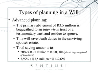 Types of planning in a Will
• Advanced planning:
– The primary abatement of R3,5 million is
bequeathed to an inter vivos trust or a
testamentary trust and residue to spouse.
– This will save death duties in the surviving
spouses estate.
– Total saving amounts to
• 20% x R3,5 million = R700,000 (plus savings on growth
of investment)
• 3,99% x R3,5 million = R139,650
 