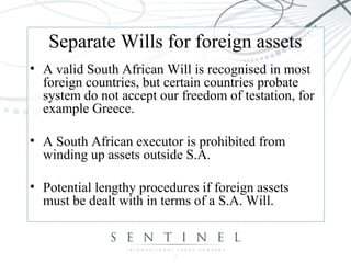 Separate Wills for foreign assets
• A valid South African Will is recognised in most
foreign countries, but certain countries probate
system do not accept our freedom of testation, for
example Greece.
• A South African executor is prohibited from
winding up assets outside S.A.
• Potential lengthy procedures if foreign assets
must be dealt with in terms of a S.A. Will.
 