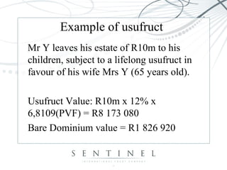 Example of usufruct
Mr Y leaves his estate of R10m to his
children, subject to a lifelong usufruct in
favour of his wife Mrs Y (65 years old).
Usufruct Value: R10m x 12% x
6,8109(PVF) = R8 173 080
Bare Dominium value = R1 826 920
 