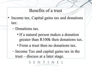 Benefits of a trust
• Income tax, Capital gains tax and donations
tax:
– Donations tax.
• If a natural person makes a donation
greater than R100k then donations tax.
• From a trust then no donations tax.
– Income Tax and capital gains tax in the
trust – discuss at a later stage.
 