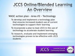 JCCS Online/Blended LearningAn Overview			WASC action plan – Area #2 - TechnologyTo develop and implement a technology plan that ensures increased student use of current technologies to support their learning To incorporate a plan to lead JCCS in the use of technology to accelerate student learning.To research, evaluate and implement emerging technologies proven to be effective with JCCS students