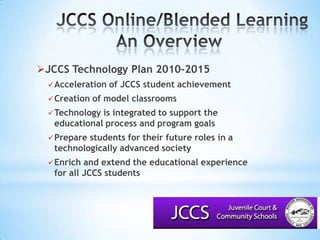 JCCS Online/Blended LearningAn Overview			JCCS Technology Plan 2010-2015Acceleration of JCCS student achievementCreation of model classroomsTechnology is integrated to support the educational process and program goalsPrepare students for their future roles in a technologically advanced societyEnrich and extend the educational experience for all JCCS students
