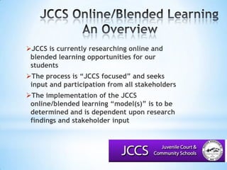 JCCS Online/Blended LearningAn Overview			JCCS is currently researching online and blended learning opportunities for our students The process is “JCCS focused” and seeks input and participation from all stakeholdersThe implementation of the JCCS online/blended learning “model(s)” is to be determined and is dependent upon research findings and stakeholder input