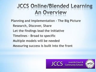 JCCS Online/Blended LearningAn Overview			Planning and implementation - The Big Picture	Research, Discover, Share	Let the findings lead the initiative	Timelines – Broad to specific	Multiple models will be needed	Measuring success is built into the front