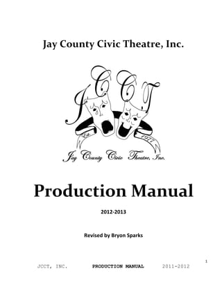 Jay	
  County	
  Civic	
  Theatre,	
  Inc.	
  
	
  


       	
  




              Production	
  Manual	
  
                                      2012-­‐2013	
  

                                             	
  

                            Revised	
  by	
  Bryon	
  Sparks	
  



                                                                               1	
  
              JCCT, INC.        PRODUCTION MANUAL                  2011-2012
	
  
 