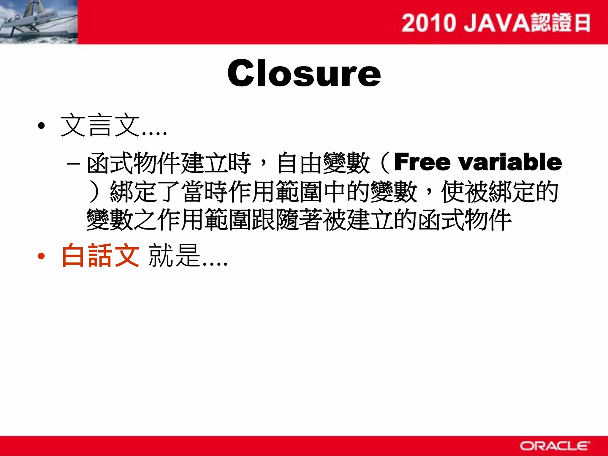 Closure • 文言文…. – 函式物件建立時，自由變數（Free variable ）綁定了當時作用範圍中的變數，使被綁定的 變數之作用範圍跟隨著被建立的函式物件 • 白話文 就是…. 