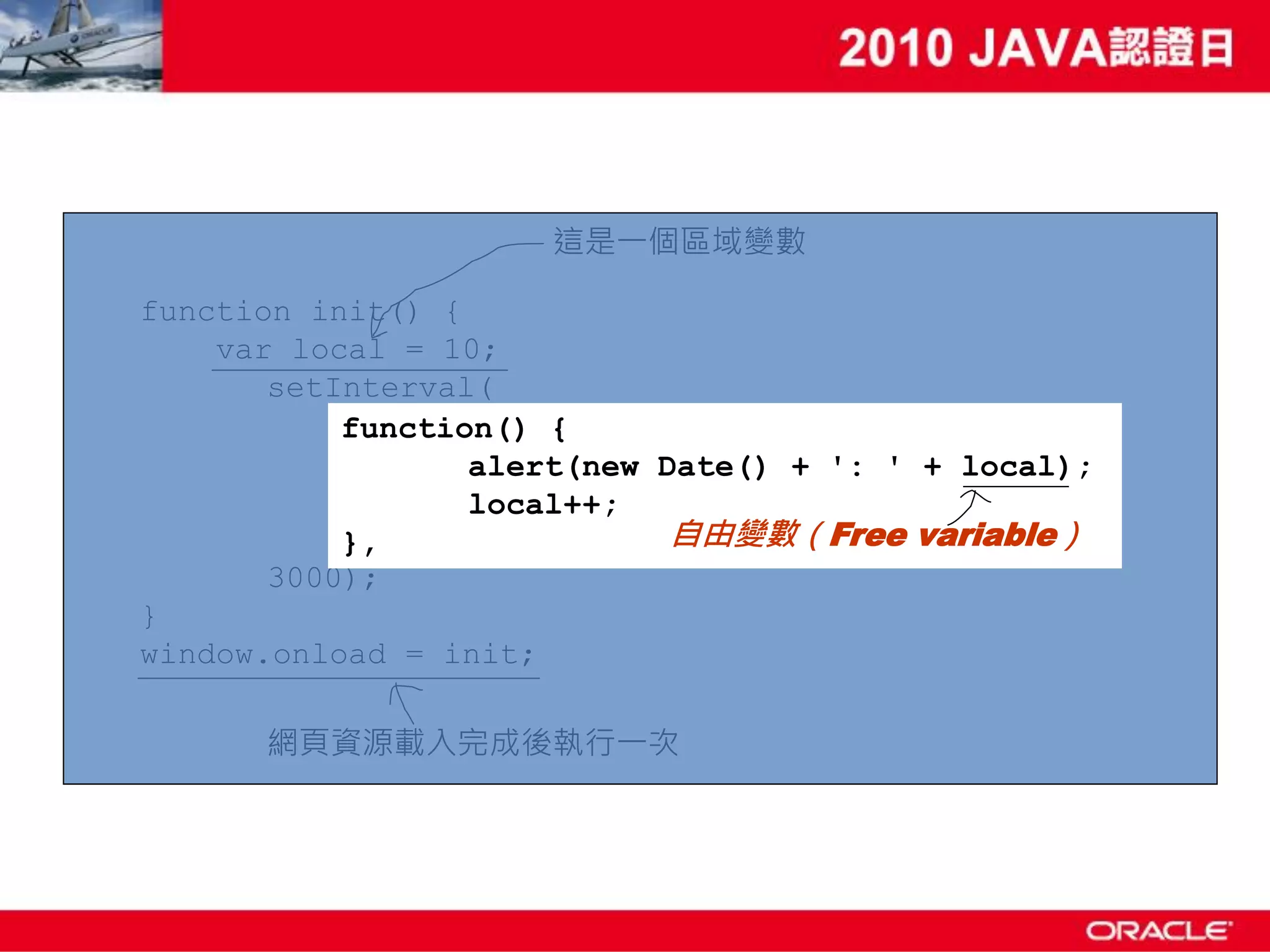 這是一個區域變數 function init() { var local = 10; setInterval( function() { alert(new Date() + ': ' + local); local++; }, 自由變數（Free variable） 3000); } window.onload = init; 網頁資源載入完成後執行一次 