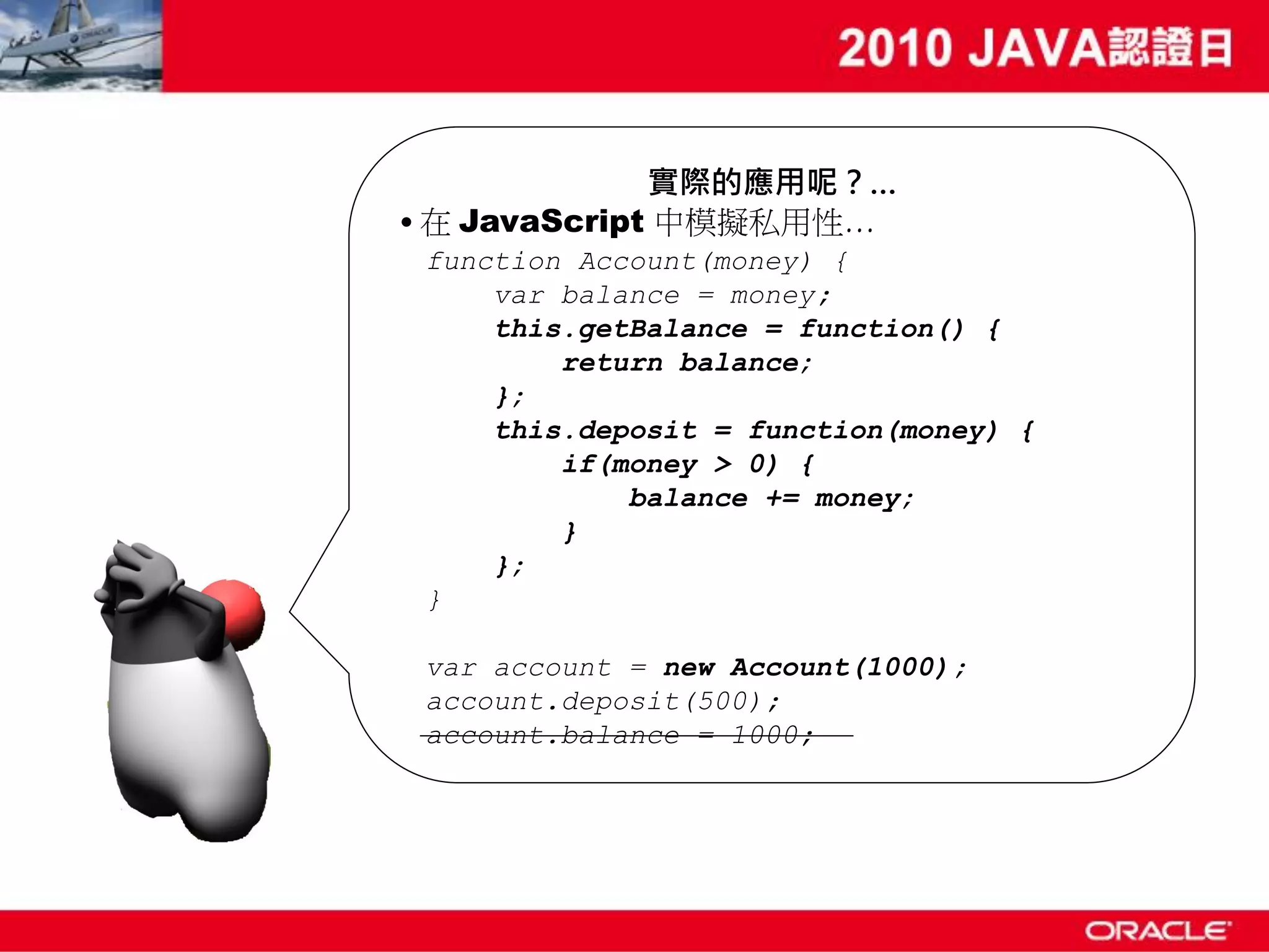 實際的應用呢？… • 在 JavaScript 中模擬私用性… function Account(money) { var balance = money; this.getBalance = function() { return balance; }; this.deposit = function(money) { if(money > 0) { balance += money; } }; } var account = new Account(1000); account.deposit(500); account.balance = 1000; 