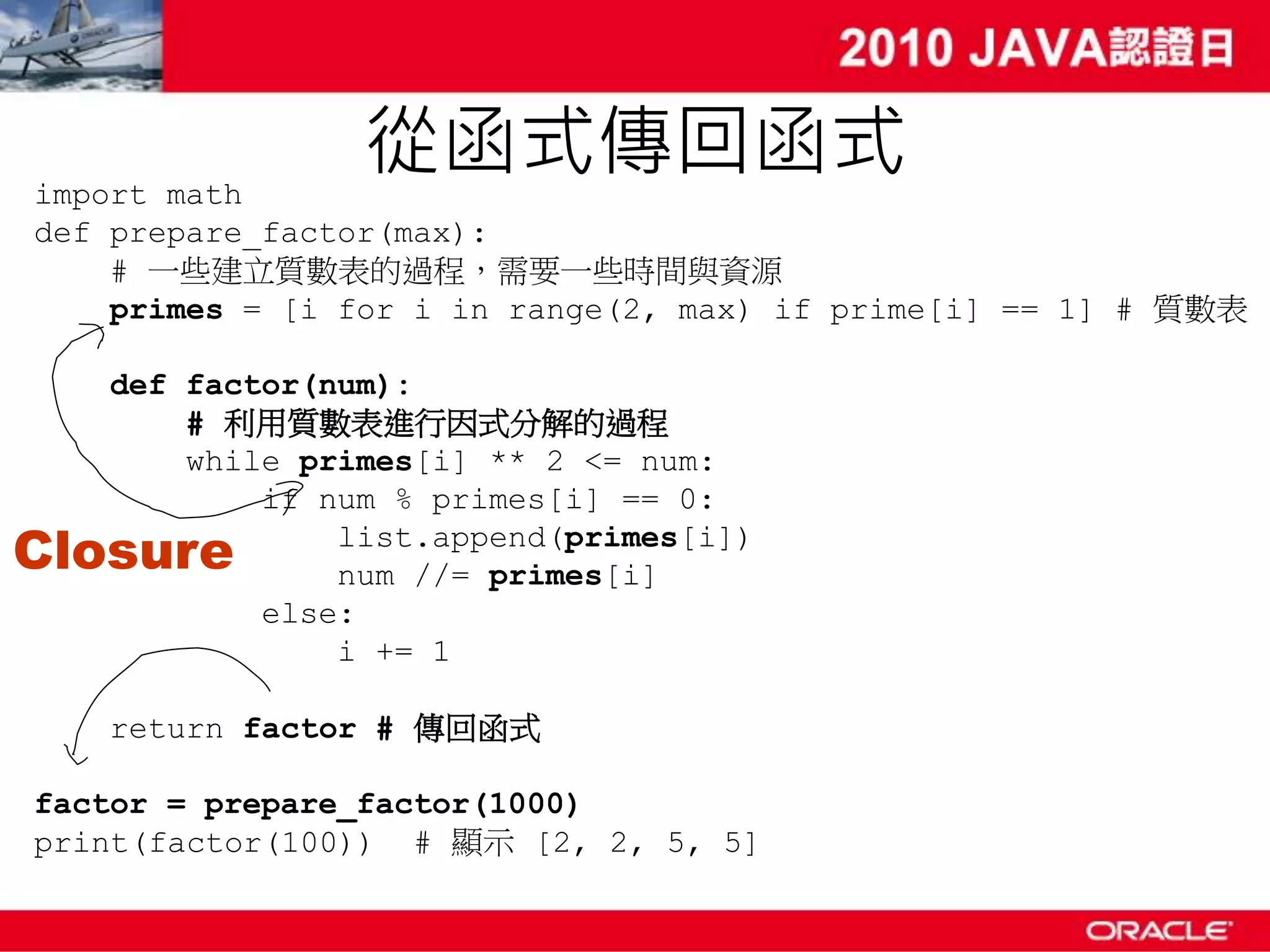 import math 從函式傳回函式 def prepare_factor(max): # 一些建立質數表的過程，需要一些時間與資源 primes = [i for i in range(2, max) if prime[i] == 1] # 質數表 def factor(num): # 利用質數表進行因式分解的過程 while primes[i] ** 2 <= num: if num % primes[i] == 0: Closure list.append(primes[i]) num //= primes[i] else: i += 1 return factor # 傳回函式 factor = prepare_factor(1000) print(factor(100)) # 顯示 [2, 2, 5, 5] 