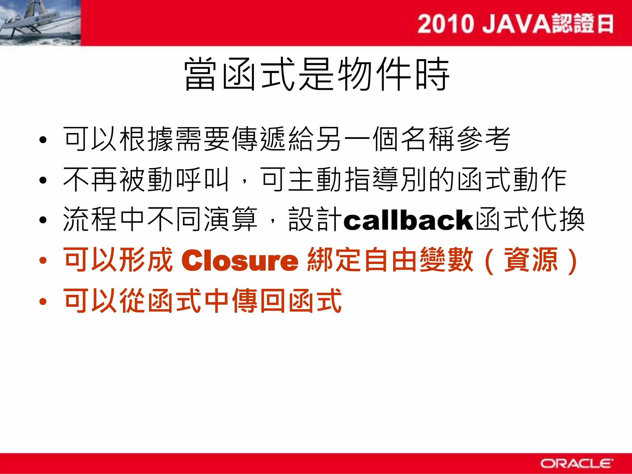 當函式是物件時 • 可以根據需要傳遞給另一個名稱參考 • 不再被動呼叫，可主動指導別的函式動作 • 流程中不同演算，設計callback函式代換 • 可以形成 Closure 綁定自由變數（資源） • 可以從函式中傳回函式 