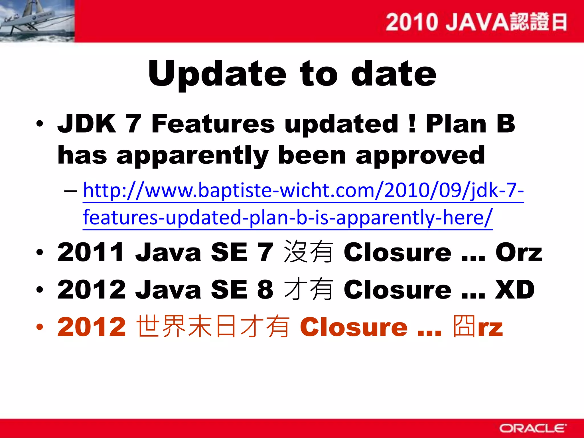 Update to date • JDK 7 Features updated ! Plan B has apparently been approved – http://www.baptiste-wicht.com/2010/09/jdk-7- features-updated-plan-b-is-apparently-here/ • 2011 Java SE 7 沒有 Closure … Orz • 2012 Java SE 8 才有 Closure ... XD • 2012 世界末日才有 Closure … 囧rz 