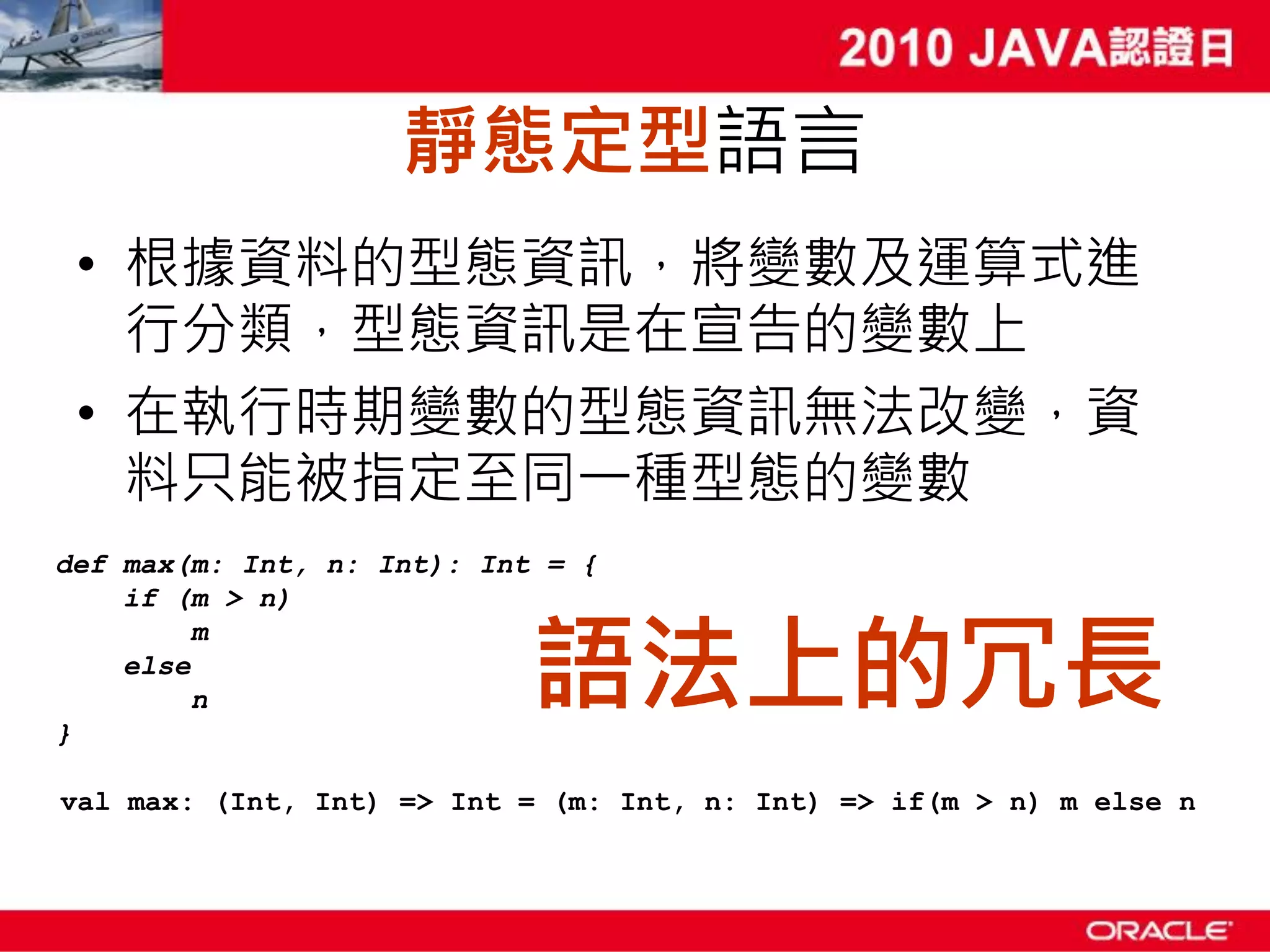 靜態定型語言 • 根據資料的型態資訊，將變數及運算式進 行分類，型態資訊是在宣告的變數上 • 在執行時期變數的型態資訊無法改變，資 料只能被指定至同一種型態的變數 def max(m: Int, n: Int): Int = { if (m > n) 語法上的冗長 m else n } val max: (Int, Int) => Int = (m: Int, n: Int) => if(m > n) m else n 