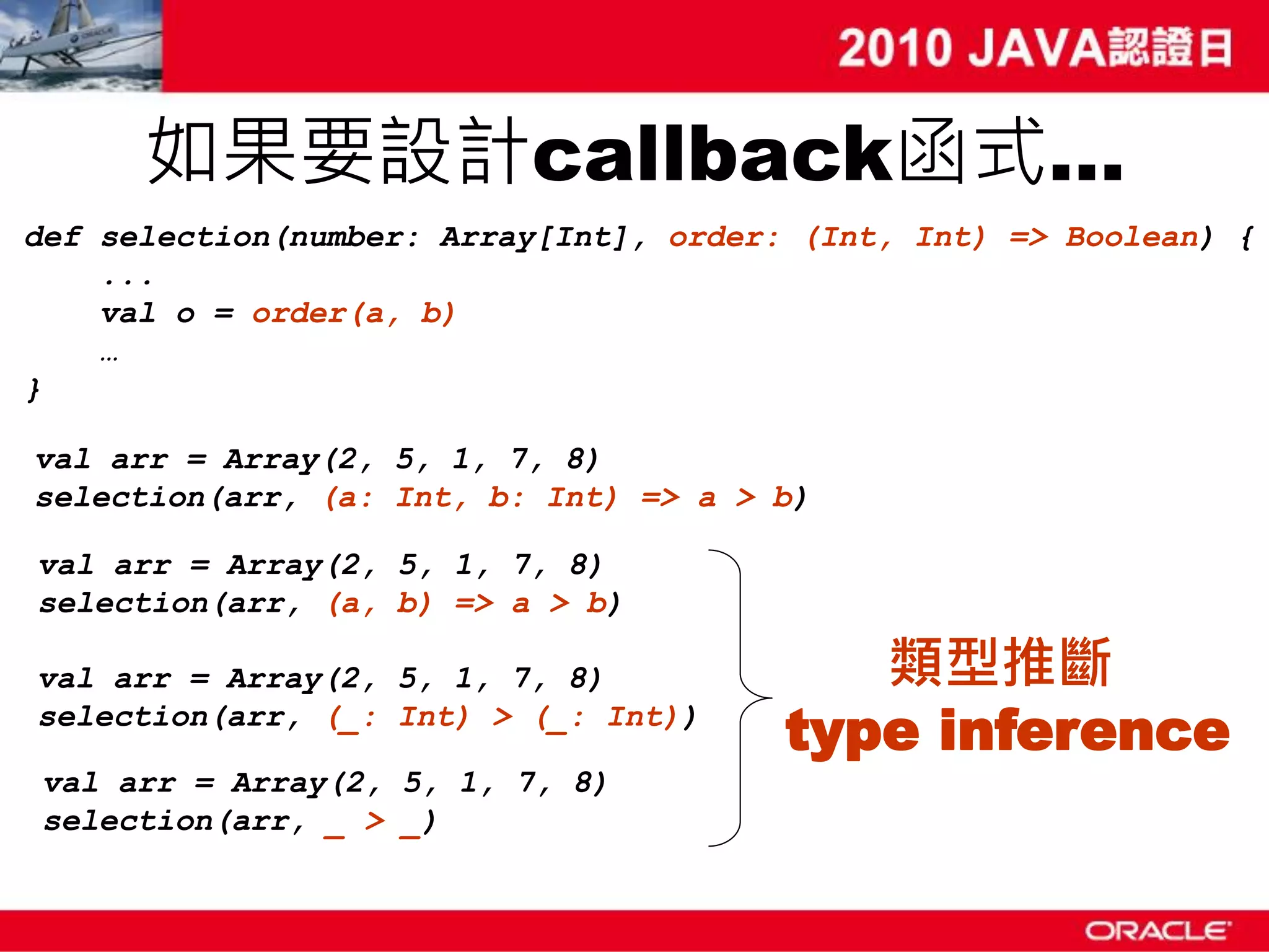 如果要設計callback函式… def selection(number: Array[Int], order: (Int, Int) => Boolean) { ... val o = order(a, b) … } val arr = Array(2, 5, 1, 7, 8) selection(arr, (a: Int, b: Int) => a > b) val arr = Array(2, 5, 1, 7, 8) selection(arr, (a, b) => a > b) val arr = Array(2, 5, 1, 7, 8) 類型推斷 selection(arr, (_: Int) > (_: Int)) type inference val arr = Array(2, 5, 1, 7, 8) selection(arr, _ > _) 