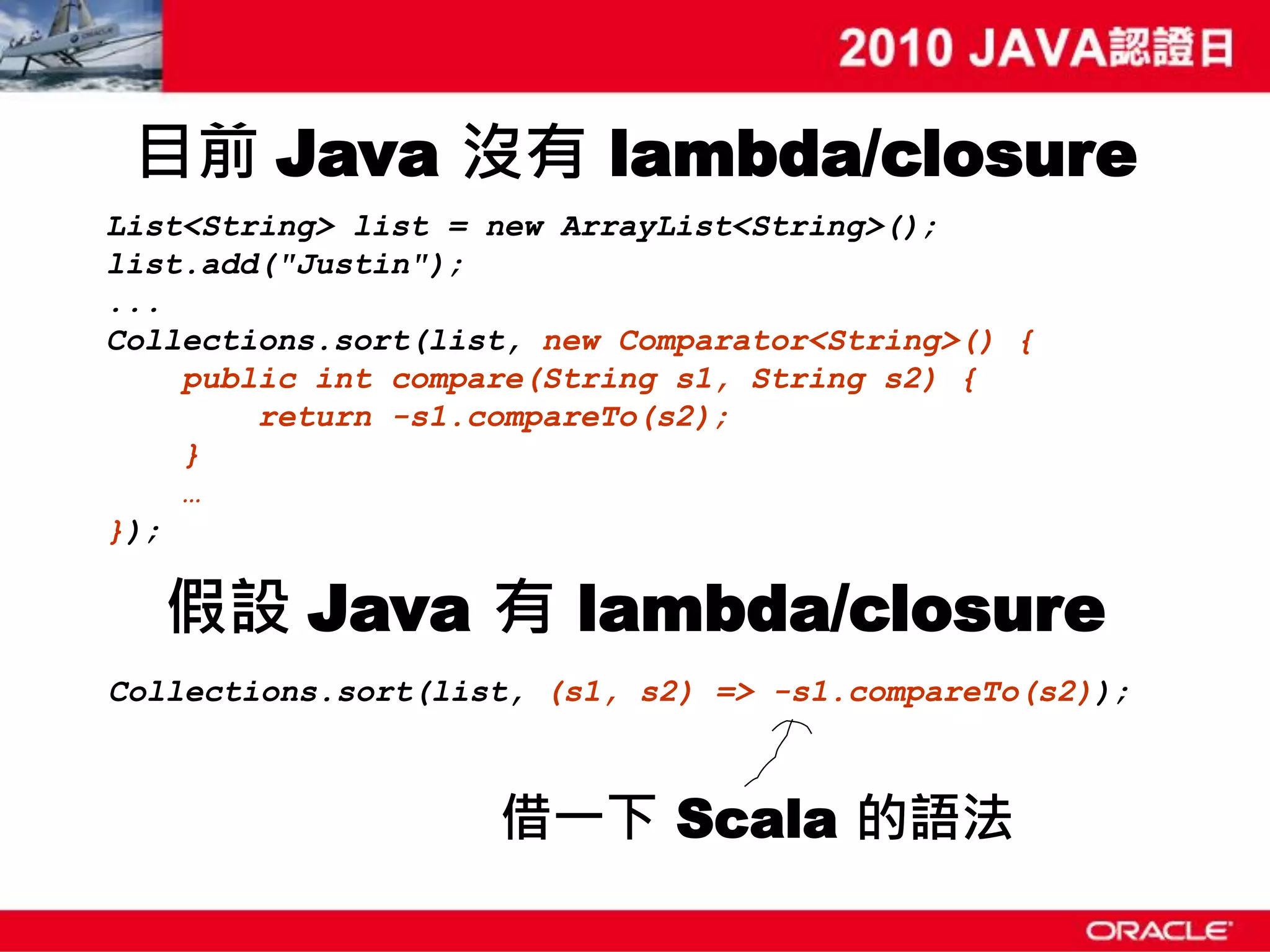 目前 Java 沒有 lambda/closure List<String> list = new ArrayList<String>(); list.add("Justin"); ... Collections.sort(list, new Comparator<String>() { public int compare(String s1, String s2) { return -s1.compareTo(s2); } … }); 假設 Java 有 lambda/closure Collections.sort(list, (s1, s2) => -s1.compareTo(s2)); 借一下 Scala 的語法 
