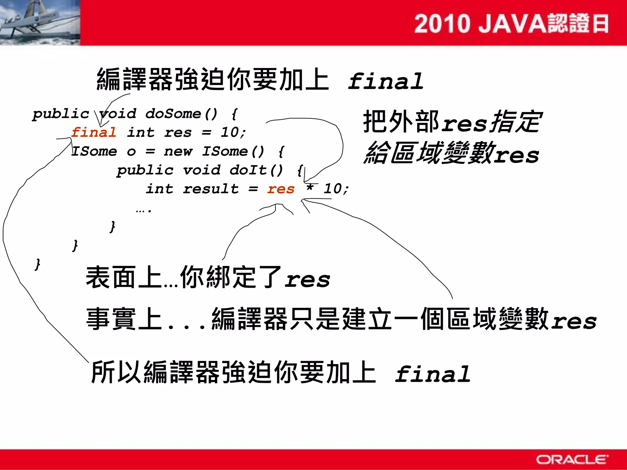 編譯器強迫你要加上 final 把外部res指定 public void doSome() { final int res = 10; ISome o = new ISome() { public void doIt() { 給區域變數res int result = res * 10; …. } } } 表面上…你綁定了res 事實上...編譯器只是建立一個區域變數res 所以編譯器強迫你要加上 final 