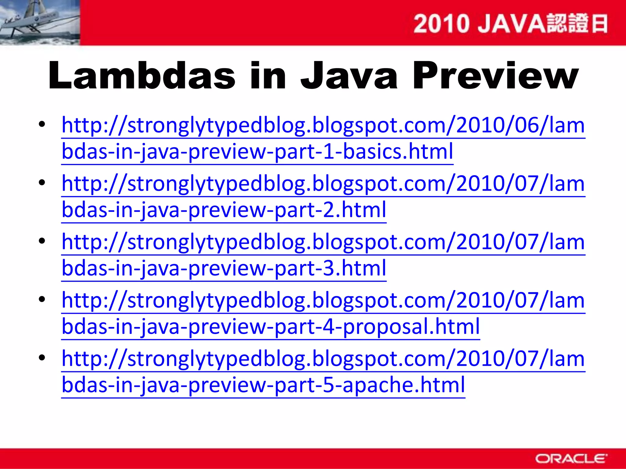 Lambdas in Java Preview • http://stronglytypedblog.blogspot.com/2010/06/lam bdas-in-java-preview-part-1-basics.html • http://stronglytypedblog.blogspot.com/2010/07/lam bdas-in-java-preview-part-2.html • http://stronglytypedblog.blogspot.com/2010/07/lam bdas-in-java-preview-part-3.html • http://stronglytypedblog.blogspot.com/2010/07/lam bdas-in-java-preview-part-4-proposal.html • http://stronglytypedblog.blogspot.com/2010/07/lam bdas-in-java-preview-part-5-apache.html 