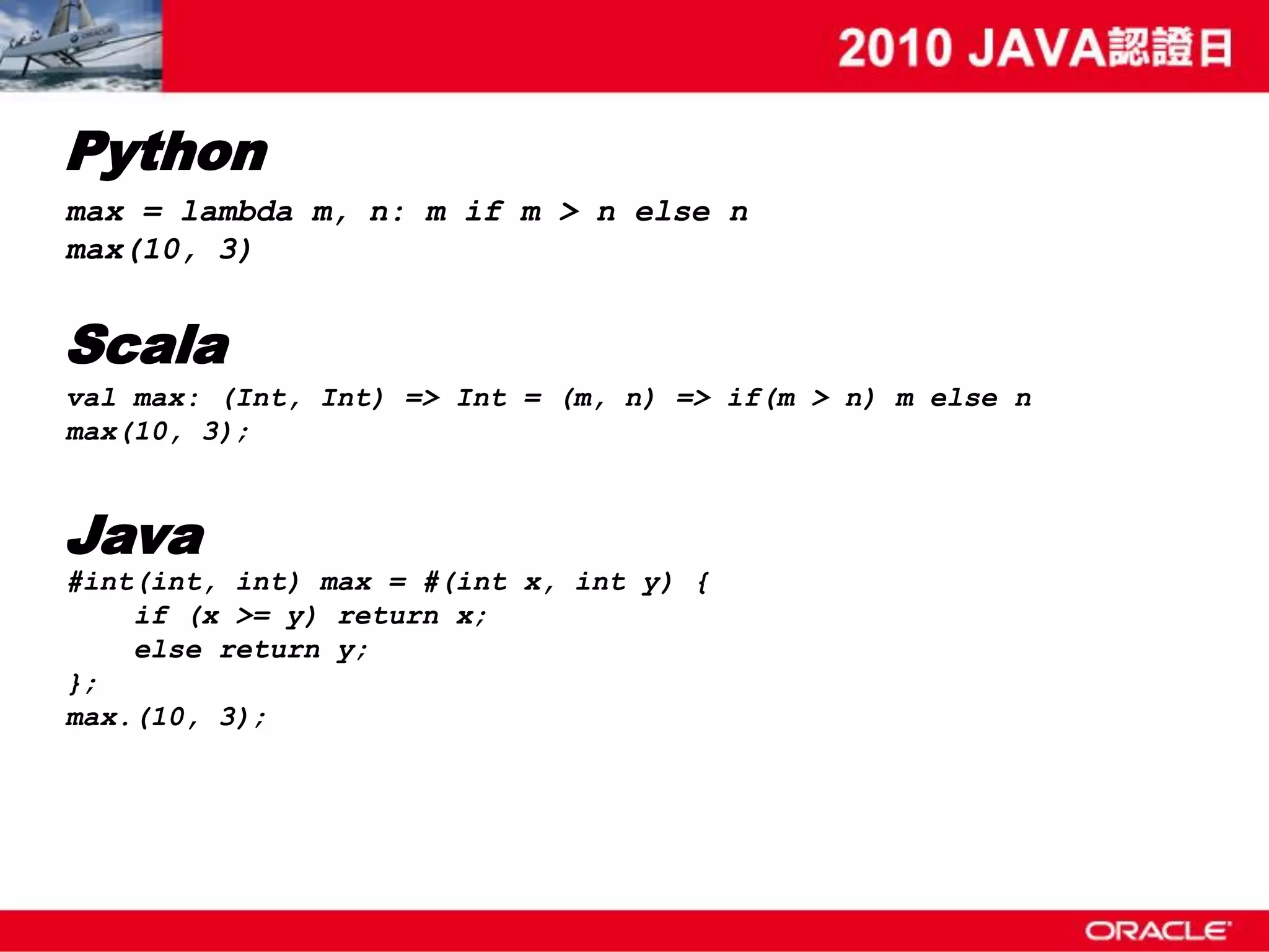 Python max = lambda m, n: m if m > n else n max(10, 3) Scala val max: (Int, Int) => Int = (m, n) => if(m > n) m else n max(10, 3); Java #int(int, int) max = #(int x, int y) { if (x >= y) return x; else return y; }; max.(10, 3); 