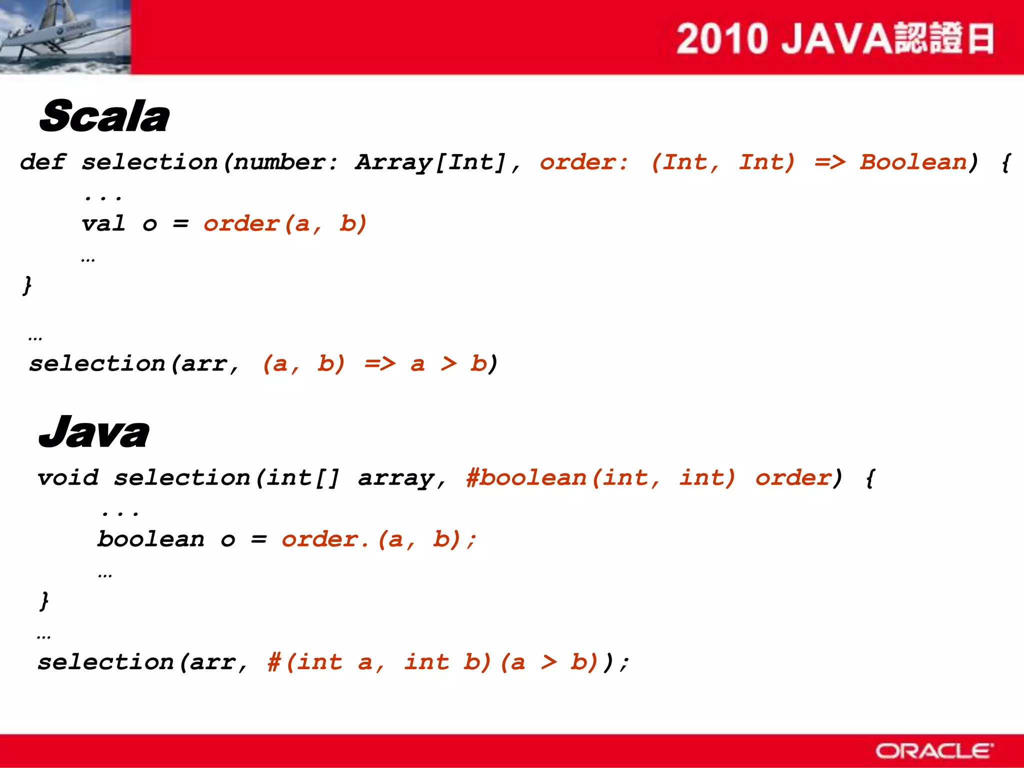 Scala def selection(number: Array[Int], order: (Int, Int) => Boolean) { ... val o = order(a, b) … } … selection(arr, (a, b) => a > b) Java void selection(int[] array, #boolean(int, int) order) { ... boolean o = order.(a, b); … } … selection(arr, #(int a, int b)(a > b)); 