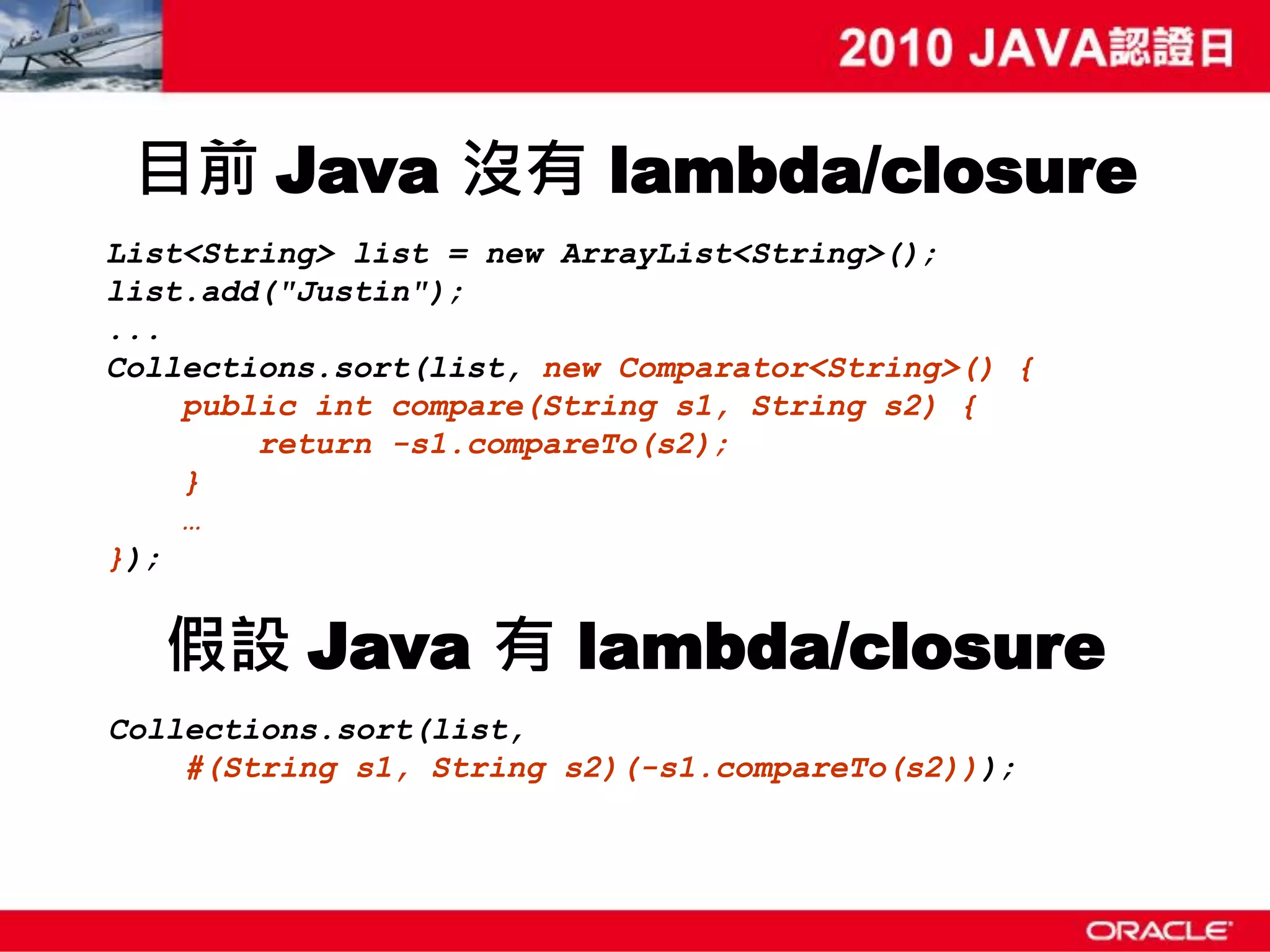 目前 Java 沒有 lambda/closure List<String> list = new ArrayList<String>(); list.add("Justin"); ... Collections.sort(list, new Comparator<String>() { public int compare(String s1, String s2) { return -s1.compareTo(s2); } … }); 假設 Java 有 lambda/closure Collections.sort(list, #(String s1, String s2)(-s1.compareTo(s2))); 