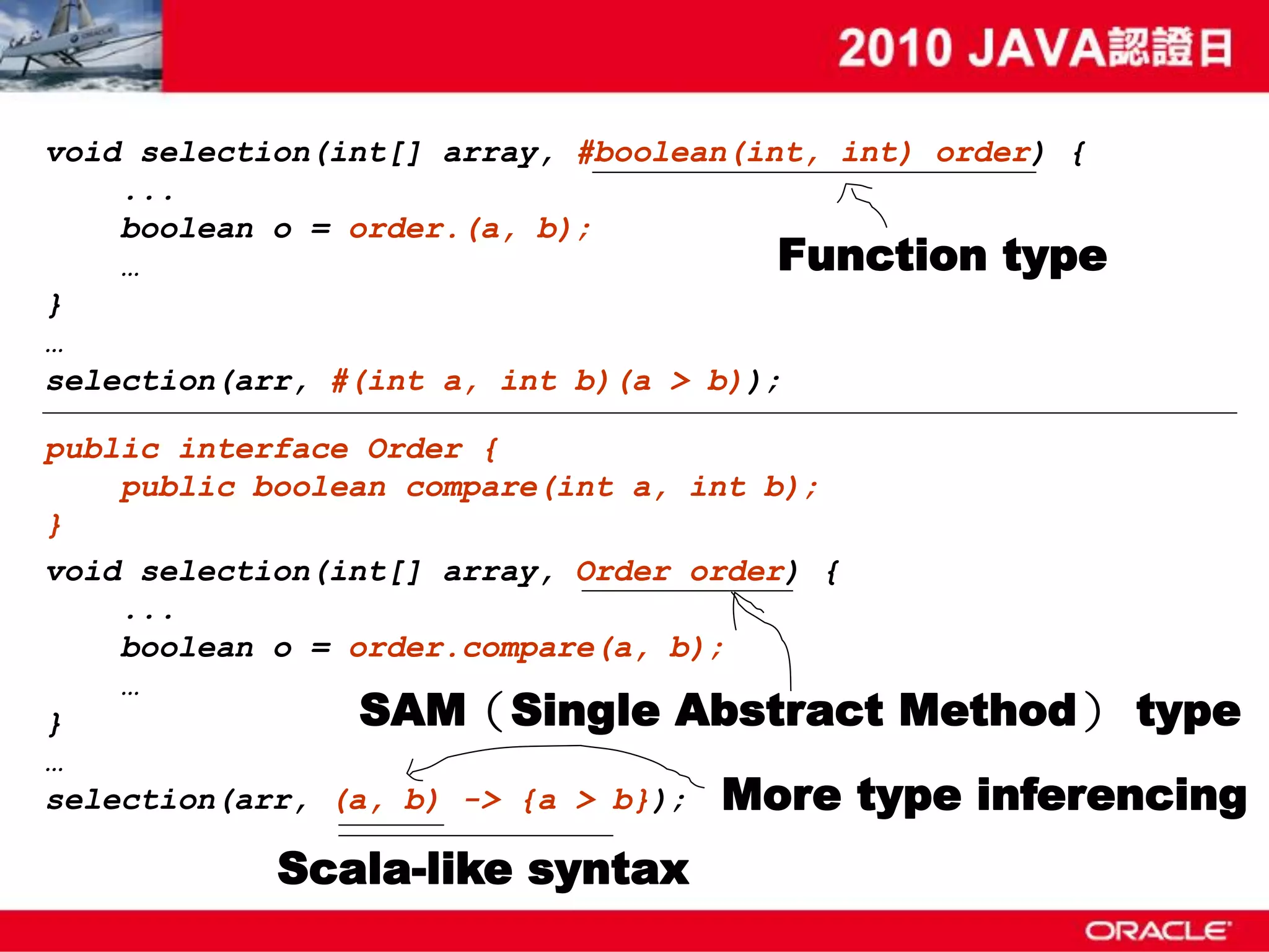 void selection(int[] array, #boolean(int, int) order) { ... boolean o = order.(a, b); … Function type } … selection(arr, #(int a, int b)(a > b)); public interface Order { public boolean compare(int a, int b); } void selection(int[] array, Order order) { ... boolean o = order.compare(a, b); … } SAM（Single Abstract Method） type … selection(arr, (a, b) -> {a > b}); More type inferencing Scala-like syntax 