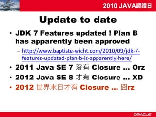 Update to date
• JDK 7 Features updated ! Plan B
  has apparently been approved
  – http://www.baptiste-wicht.com/2010/09/jdk-7-
    features-updated-plan-b-is-apparently-here/
• 2011 Java SE 7 沒有 Closure … Orz
• 2012 Java SE 8 才有 Closure ... XD
• 2012 世界末日才有 Closure … 囧rz
 