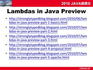 Lambdas in Java Preview
• http://stronglytypedblog.blogspot.com/2010/06/lam
  bdas-in-java-preview-part-1-basics.html
• http://stronglytypedblog.blogspot.com/2010/07/lam
  bdas-in-java-preview-part-2.html
• http://stronglytypedblog.blogspot.com/2010/07/lam
  bdas-in-java-preview-part-3.html
• http://stronglytypedblog.blogspot.com/2010/07/lam
  bdas-in-java-preview-part-4-proposal.html
• http://stronglytypedblog.blogspot.com/2010/07/lam
  bdas-in-java-preview-part-5-apache.html
 