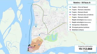 Trajeto – Círio de Nazaré
Trajeto – Romaria rodoviária
Trajeto – Romaria fluvial
Trajeto – Romaria dos corredores
Trajeto – Romaria infantil
Região estratégica (Rede hoteleira)
Região estratégica (Restaurantes)
Aeroportos e Rodoviária
Principais pontos turísticos
Mobiliário Urbano
Roteiro – 50 faces A
Impactos estimados
19.112.060
/semana
Fonte: Geofusion
 