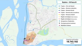 Trajeto – Círio de Nazaré
Trajeto – Romaria rodoviária
Trajeto – Romaria fluvial
Trajeto – Romaria dos corredores
Trajeto – Romaria infantil
Região estratégica (Rede hoteleira)
Região estratégica (Restaurantes)
Aeroportos e Rodoviária
Principais pontos turísticos
Mobiliário Urbano
Roteiro – 50 faces B
Impactos estimados
18.743.182
/semana
Fonte: Geofusion
 