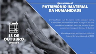 O Círio de Nazaré é um dos maiores eventos cristãos do planeta.
As festividades percorrem vários meses ao longo do ano, com
preparativos para a maior e principal procissão da festa
que acontece no segundo domingo de Outubro.
A festa foi declarada em 2015 como Patrimônio
Imaterial da Humanidade pela UNESCO.
PATRIMÔNIO IMATERIAL
DA HUMANIDADE
CÍRIO DE NAZARÉ
13 DE
OUTUBRO
DOMINGO
 
