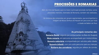 PROCISSÕES E ROMARIAS
Além do Círio de Nazaré, que é a maior e principal procissão da festa, outras
procissões menores, chamadas de Romarias, também são realizadas.
As romarias são compostas por grupos segmentados, que acompanham a
imagem da Nossa Senhora de Nazaré em percursos por toda
a cidade de Belém do Pará.
As principais romarias são:
- Romaria fluvial, seguida por embarcações na Baía do Guajará;
- Moto romaria, em percurso acompanhado por motociclistas;
- Romaria rodoviária, acompanhada por veículos pela cidade;
- Romaria infantil, com um curto percurso para as crianças;
- Romaria dos corredores, seguida por atletas de corrida.
 
