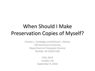 When Should I Make 
Preservation Copies of Myself? 
Charles L. Cartledge and Michael L. Nelson 
Old Dominion University 
Department of Computer Science 
Norfolk, VA 23529 USA 
JCDL 2014 
London, UK 
September 9, 2014 
 