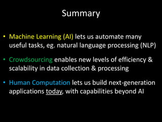 Summary
• Machine Learning (AI) lets us automate many
useful tasks, eg. natural language processing (NLP)
• Crowdsourcing enables new levels of efficiency &
scalability in data collection & processing
• Human Computation lets us build next-generation
applications today, with capabilities beyond AI
 