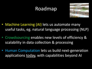 • Machine Learning (AI) lets us automate many
useful tasks, eg. natural language processing (NLP)
• Crowdsourcing enables new levels of efficiency &
scalability in data collection & processing
• Human Computation lets us build next-generation
applications today, with capabilities beyond AI
Roadmap
 