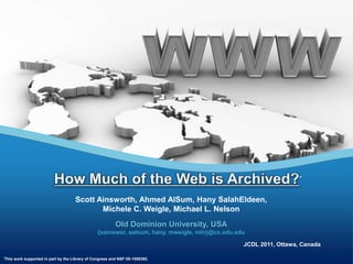 How Much of the Web is Archived?* Scott Ainsworth, Ahmed AlSum, Hany SalahEldeen, Michele C. Weigle, Michael L. Nelson Old Dominion University, USA {sainswor, aalsum, hany, mweigle, mln}@cs.odu.edu JCDL 2011, Ottawa, Canada *This work supported in part by the Library of Congress and NSF IIS-1009392. 