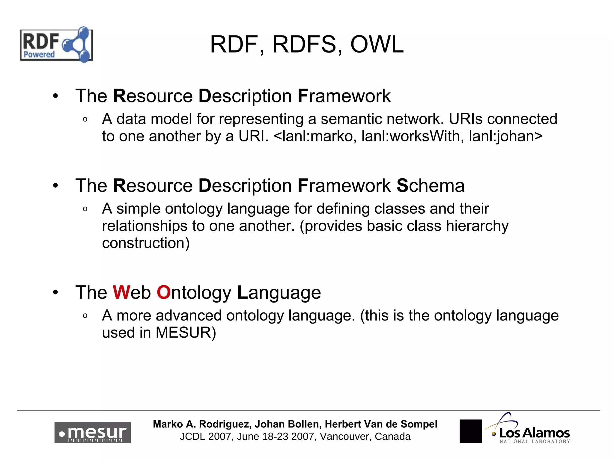 RDF, RDFS, OWL The  R esource  D escription  F ramework A data model for representing a semantic network. URIs connected to one another by a URI. < lanl:marko, lanl:worksWith, lanl:johan > The  R esource  D escription  F ramework  S chema A simple ontology language for defining classes and their relationships to one another. (provides basic class hierarchy construction) The  W eb  O ntology  L anguage A more advanced ontology language. ( this is the ontology language used in MESUR ) 