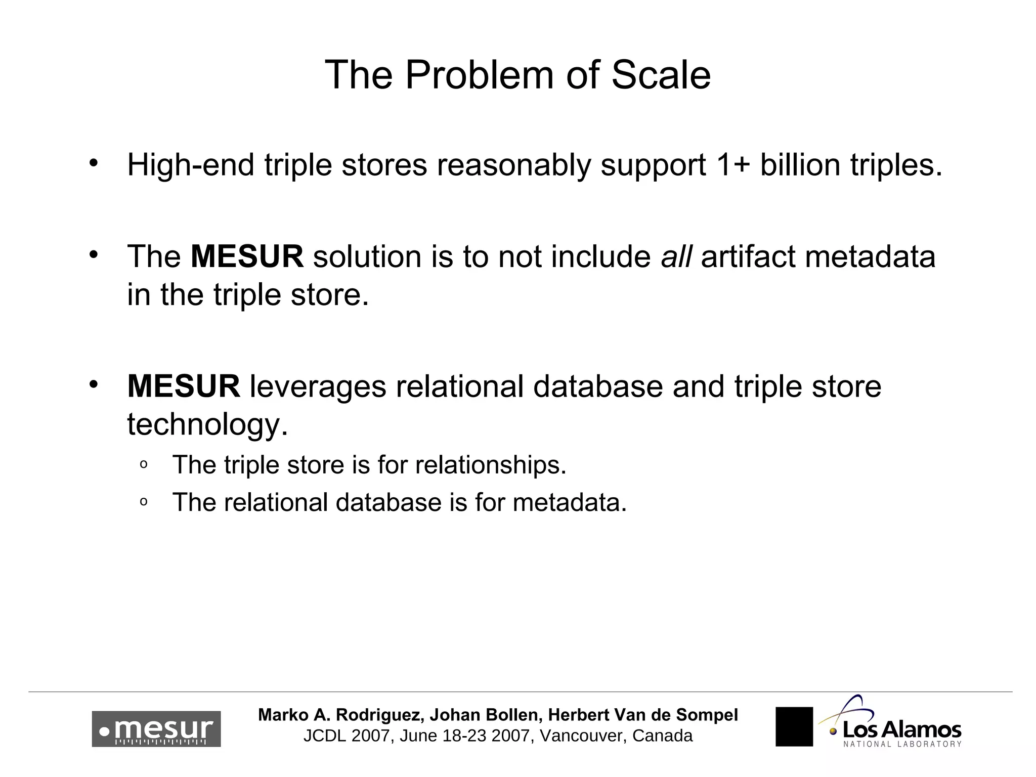 The Problem of Scale High-end triple stores reasonably support 1+ billion triples. The  MESUR  solution is to not include  all   artifact metadata in the triple store. MESUR  leverages relational database and triple store technology. The triple store is for relationships. The relational database is for metadata. 