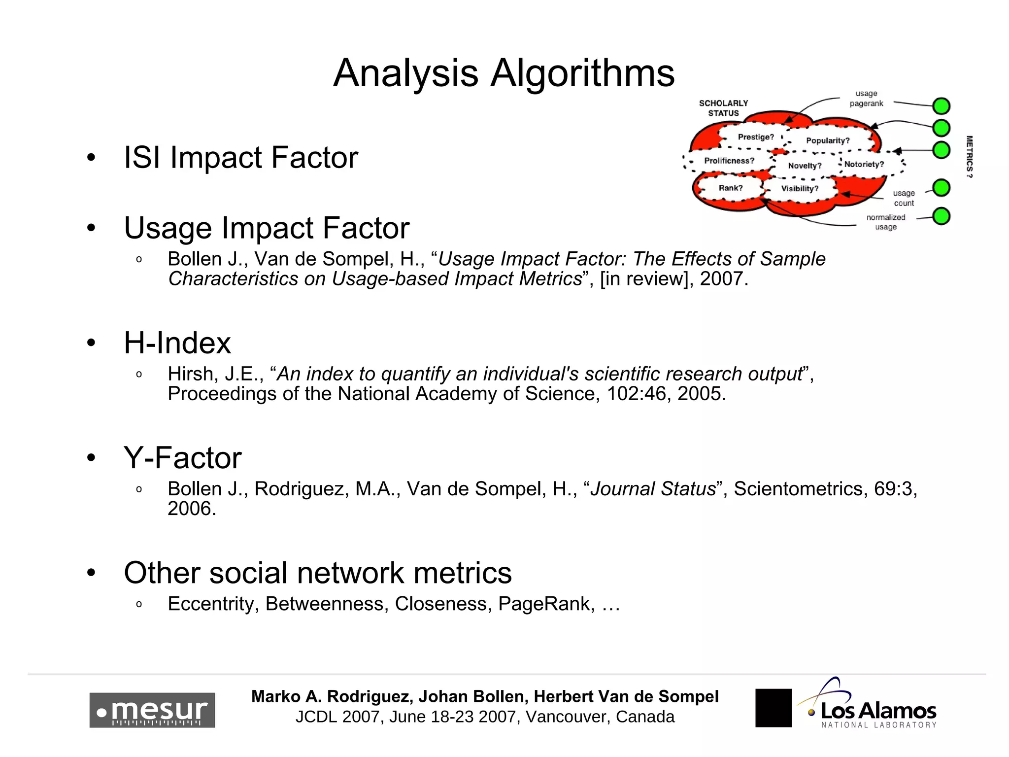 Analysis Algorithms ISI Impact Factor Usage Impact Factor Bollen J., Van de Sompel, H., “ Usage Impact Factor: The Effects of Sample Characteristics on Usage-based Impact Metrics ”, [in review], 2007. H-Index Hirsh, J.E., “ An index to quantify an individual's scientific research output ”, Proceedings of the National Academy of Science, 102:46, 2005. Y-Factor Bollen J., Rodriguez, M.A., Van de Sompel, H., “ Journal Status ”, Scientometrics, 69:3, 2006. Other social network metrics Eccentrity, Betweenness, Closeness, PageRank, … 