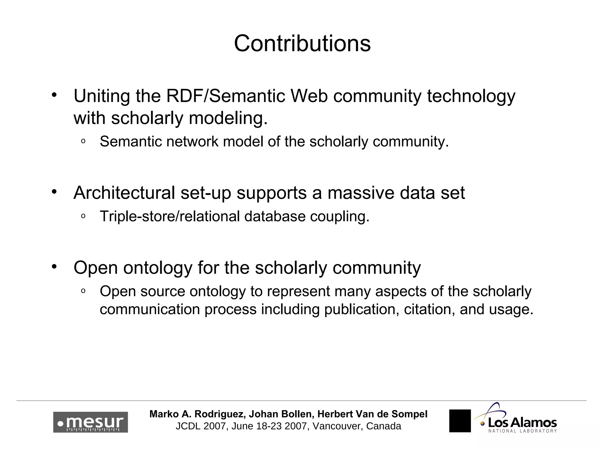 Contributions Uniting the RDF/Semantic Web community technology with scholarly modeling. Semantic network model of the scholarly community. Architectural set-up supports a massive data set Triple-store/relational database coupling. Open ontology for the scholarly community Open source ontology to represent many aspects of the scholarly communication process including publication, citation, and usage. 