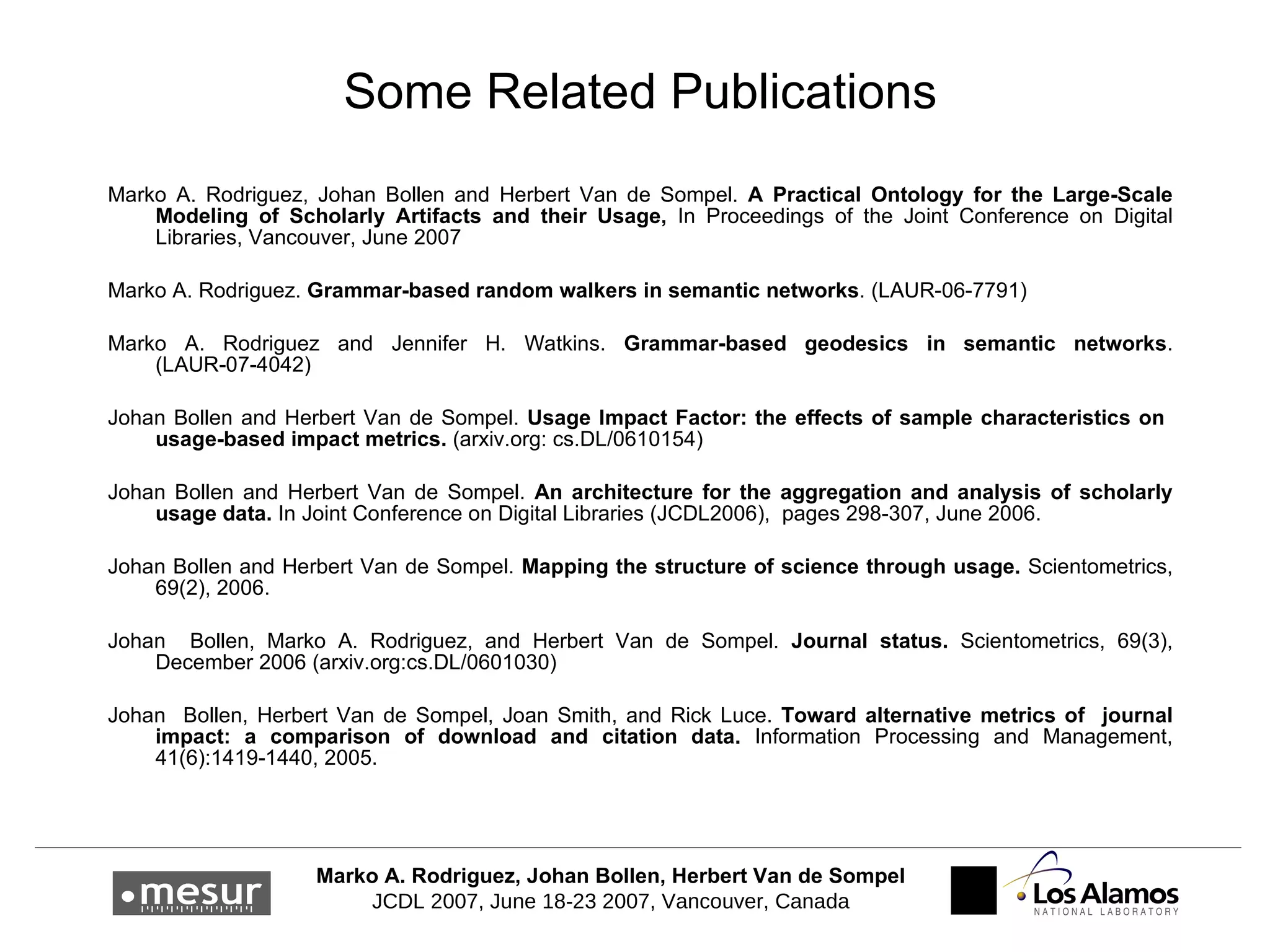 Some Related Publications Marko A. Rodriguez, Johan Bollen and Herbert Van de Sompel.  A Practical Ontology for the Large-Scale Modeling of Scholarly Artifacts and their Usage,  In Proceedings of the Joint Conference on Digital Libraries, Vancouver, June 2007 Marko A. Rodriguez.  Grammar-based random walkers in semantic networks . (LAUR-06-7791) Marko A. Rodriguez and Jennifer H. Watkins.  Grammar-based geodesics in semantic networks . (LAUR-07-4042) Johan Bollen and Herbert Van de Sompel.  Usage Impact Factor: the effects of sample characteristics on  usage-based impact metrics.  (arxiv.org: cs.DL/0610154) Johan Bollen and Herbert Van   d e Sompel.  An architecture for the aggregation and analysis of scholarly usage data.  In Joint Conference on Digital Libraries (JCDL2006),  pages 298 - 3 07, June 2006. Johan Bollen and Herbert Van de Sompel.  Mapping the structure of science through usage.  Scientometrics, 69(2), 2006. Johan  Bollen, Marko  A . Rodriguez, and Herbert  V an de   S ompel.  Journal status.  Scientometrics, 69(3), December 2006 (arxiv.org:cs.DL/0601030)  Johan  Bollen, Herbert  V an de  S ompel, Joan Smith, and Rick Luce.  Toward alternative metrics of  journal impact: a comparison of download and citation data.  Information Processing and Management, 41(6):1419 - 1 440, 2005. 
