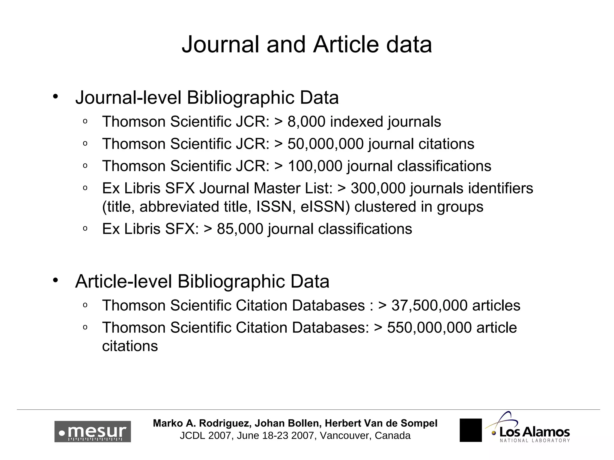 Journal and Article data Journal-level Bibliographic Data Thomson Scientific JCR: > 8,000 indexed journals Thomson Scientific JCR: > 50,000,000 journal citations Thomson Scientific JCR: > 100,000 journal classifications Ex Libris SFX Journal Master List: > 300,000 journals identifiers (title, abbreviated title, ISSN, eISSN) clustered in groups Ex Libris SFX: > 85,000 journal classifications Article-level Bibliographic Data Thomson Scientific Citation Databases : > 37,500,000 articles Thomson Scientific Citation Databases: > 550,000,000 article citations 