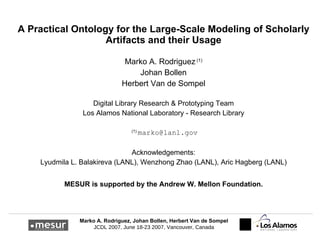 A  P ractical  O ntology for the  L arge- S cale  M odeling of  S cholarly  A rtifacts and their  U sage Marko A. Rodriguez  (1) Johan Bollen Herbert Van de Sompel Digital Library Research & Prototyping Team Los Alamos National Laboratory - Research Library (1)  [email_address] Acknowledgements: Lyudmila L. Balakireva (LANL),  Wenzhong Zhao (LANL) , Aric Hagberg (LANL) MESUR is supported by the Andrew W. Mellon Foundation. 