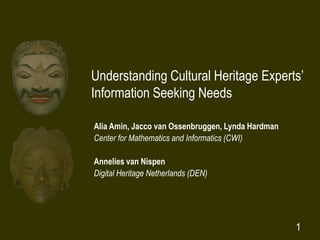 1
Understanding Cultural Heritage Experts’
Information Seeking Needs
Alia Amin, Jacco van Ossenbruggen, Lynda Hardman
Center for Mathematics and Informatics (CWI)
Annelies van Nispen
Digital Heritage Netherlands (DEN)
 