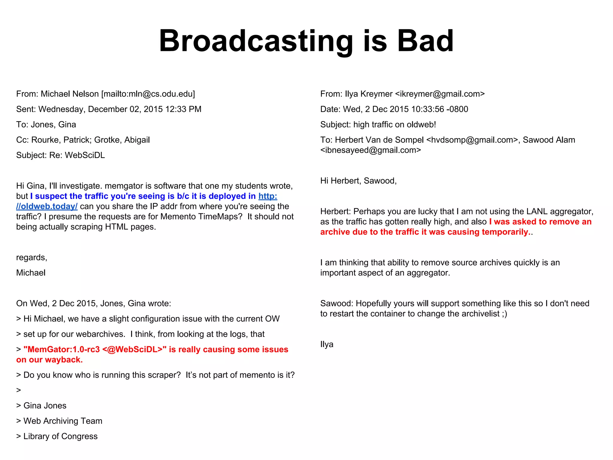 From: Michael Nelson [mailto:mln@cs.odu.edu]
Sent: Wednesday, December 02, 2015 12:33 PM
To: Jones, Gina
Cc: Rourke, Patrick; Grotke, Abigail
Subject: Re: WebSciDL
Hi Gina, I'll investigate. memgator is software that one my students wrote,
but I suspect the traffic you're seeing is b/c it is deployed in http:
//oldweb.today/ can you share the IP addr from where you're seeing the
traffic? I presume the requests are for Memento TimeMaps? It should not
being actually scraping HTML pages.
regards,
Michael
On Wed, 2 Dec 2015, Jones, Gina wrote:
> Hi Michael, we have a slight configuration issue with the current OW
> set up for our webarchives. I think, from looking at the logs, that
> "MemGator:1.0-rc3 <@WebSciDL>" is really causing some issues
on our wayback.
> Do you know who is running this scraper? Itʼs not part of memento is it?
>
> Gina Jones
> Web Archiving Team
> Library of Congress
From: Ilya Kreymer <ikreymer@gmail.com>
Date: Wed, 2 Dec 2015 10:33:56 -0800
Subject: high traffic on oldweb!
To: Herbert Van de Sompel <hvdsomp@gmail.com>, Sawood Alam
<ibnesayeed@gmail.com>
Hi Herbert, Sawood,
Herbert: Perhaps you are lucky that I am not using the LANL aggregator,
as the traffic has gotten really high, and also I was asked to remove an
archive due to the traffic it was causing temporarily..
I am thinking that ability to remove source archives quickly is an
important aspect of an aggregator.
Sawood: Hopefully yours will support something like this so I don't need
to restart the container to change the archivelist ;)
Ilya
Broadcasting is Bad
 